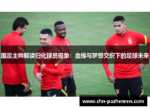 国足主帅解读归化球员现象：血缘与梦想交织下的足球未来