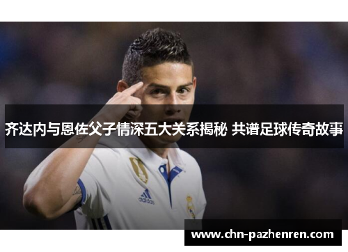 齐达内与恩佐父子情深五大关系揭秘 共谱足球传奇故事