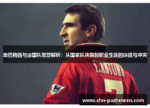奥巴梅扬与法国队恩怨解析：从国家队决裂到职业生涯的抉择与冲突
