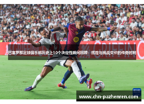 巴塞罗那足球俱乐部历史上10个决定性瞬间回顾：辉煌与挑战交织的传奇时刻