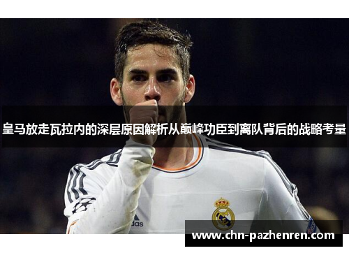 皇马放走瓦拉内的深层原因解析从巅峰功臣到离队背后的战略考量 皇马放走瓦拉内的深层原因解析从巅峰功臣到离队背后的战略考量