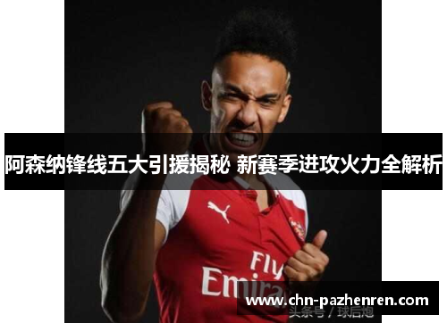 阿森纳锋线五大引援揭秘 新赛季进攻火力全解析