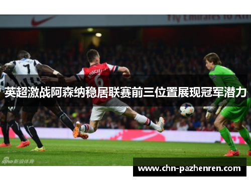 英超激战阿森纳稳居联赛前三位置展现冠军潜力 英超激战阿森纳稳居联赛前三位置展现冠军潜力