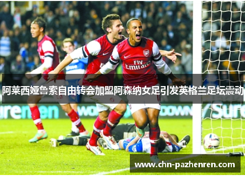 阿莱西娅鲁索自由转会加盟阿森纳女足引发英格兰足坛震动
